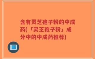 含有灵芝孢子粉的中成药(「灵芝孢子粉」成分中的中成药推荐)