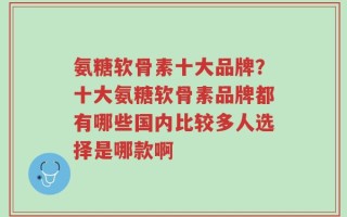 氨糖软骨素十大品牌？十大氨糖软骨素品牌都有哪些国内比较多人选择是哪款啊