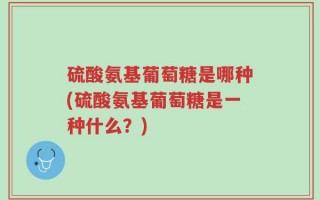 硫酸氨基葡萄糖是哪种(硫酸氨基葡萄糖是一种什么？)
