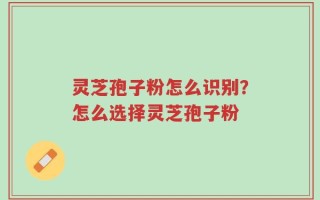 灵芝孢子粉怎么识别？怎么选择灵芝孢子粉
