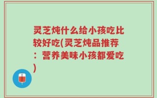 灵芝炖什么给小孩吃比较好吃(灵芝炖品推荐：营养美味小孩都爱吃)