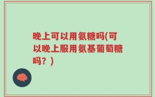 晚上可以用氨糖吗(可以晚上服用氨基葡萄糖吗？)