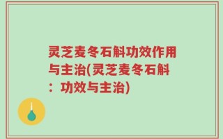 灵芝麦冬石斛功效作用与主治(灵芝麦冬石斛：功效与主治)