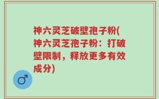 神六灵芝破壁孢子粉(神六灵芝孢子粉：打破壁限制，释放更多有效成分)