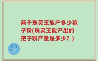 两千珠灵芝能产多少孢子粉(珠灵芝能产出的孢子粉产量是多少？)