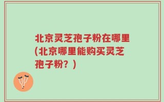 北京灵芝孢子粉在哪里(北京哪里能购买灵芝孢子粉？)