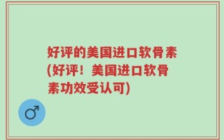 好评的美国进口软骨素(好评！美国进口软骨素功效受认可)