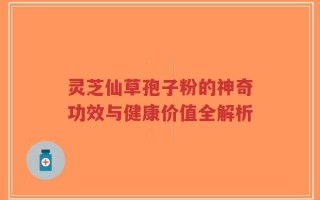 灵芝仙草孢子粉的神奇功效与健康价值全解析