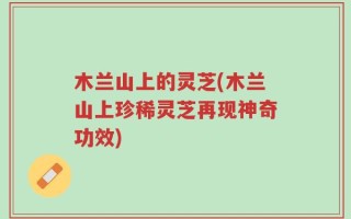 木兰山上的灵芝(木兰山上珍稀灵芝再现神奇功效)