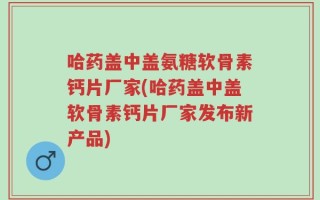 哈药盖中盖氨糖软骨素钙片厂家(哈药盖中盖软骨素钙片厂家发布新产品)
