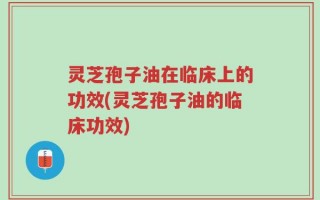 灵芝孢子油在临床上的功效(灵芝孢子油的临床功效)