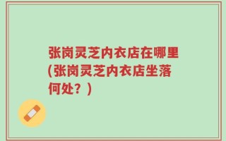 张岗灵芝内衣店在哪里(张岗灵芝内衣店坐落何处？)