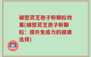 破壁灵芝孢子粉颗粒效果(破壁灵芝孢子粉颗粒：提升免疫力的健康选择)
