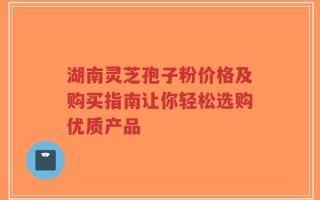 湖南灵芝孢子粉价格及购买指南让你轻松选购优质产品