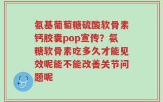 氨基葡萄糖硫酸软骨素钙胶囊pop宣传？氨糖软骨素吃多久才能见效呢能不能改善关节问题呢