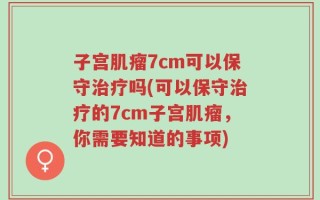 子宫肌瘤7cm可以保守治疗吗(可以保守治疗的7cm子宫肌瘤，你需要知道的事项)