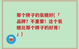 那个牌子的氨糖好(「品牌？不重要！这个氨糖比那个牌子的好用！」)