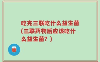 吃完三联吃什么益生菌(三联药物后应该吃什么益生菌？)