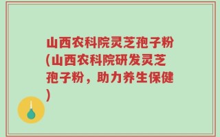 山西农科院灵芝孢子粉(山西农科院研发灵芝孢子粉，助力养生保健)
