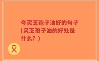 夸灵芝孢子油好的句子(灵芝孢子油的好处是什么？)