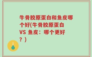 牛骨胶原蛋白和鱼皮哪个好(牛骨胶原蛋白 VS 鱼皮：哪个更好？)