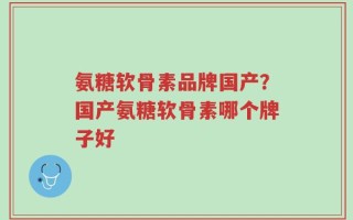 氨糖软骨素品牌国产？国产氨糖软骨素哪个牌子好