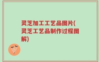 灵芝加工工艺品图片(灵芝工艺品制作过程图解)