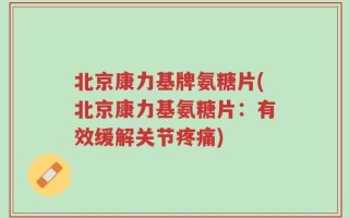 北京康力基牌氨糖片(北京康力基氨糖片：有效缓解关节疼痛)