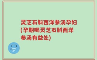 灵芝石斛西洋参汤孕妇(孕期喝灵芝石斛西洋参汤有益处)