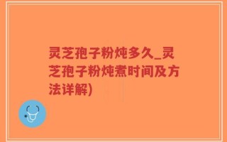 灵芝孢子粉炖多久_灵芝孢子粉炖煮时间及方法详解)
