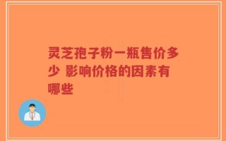 灵芝孢子粉一瓶售价多少 影响价格的因素有哪些