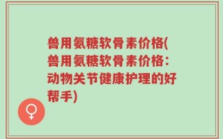 兽用氨糖软骨素价格(兽用氨糖软骨素价格：动物关节健康护理的好帮手)
