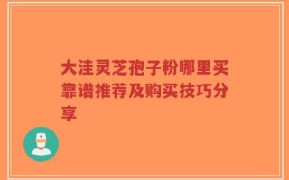 大洼灵芝孢子粉哪里买靠谱推荐及购买技巧分享