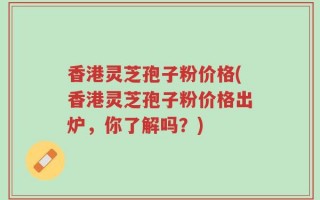 香港灵芝孢子粉价格(香港灵芝孢子粉价格出炉，你了解吗？)