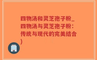 四物汤和灵芝孢子粉_四物汤与灵芝孢子粉：传统与现代的完美结合)