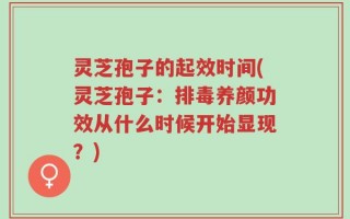 灵芝孢子的起效时间(灵芝孢子：排毒养颜功效从什么时候开始显现？)