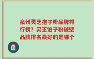 泉州灵芝孢子粉品牌排行榜？灵芝饱子粉破璧品牌排名最好的是哪个