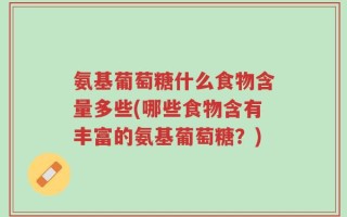 氨基葡萄糖什么食物含量多些(哪些食物含有丰富的氨基葡萄糖？)