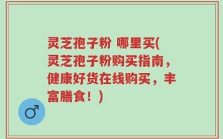 灵芝孢子粉 哪里买(灵芝孢子粉购买指南，健康好货在线购买，丰富膳食！)