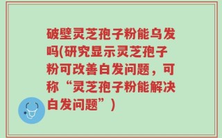 破壁灵芝孢子粉能乌发吗(研究显示灵芝孢子粉可改善白发问题，可称“灵芝孢子粉能解决白发问题”)