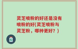 灵芝喷粉的好还是没有喷粉的好(灵芝喷粉与灵芝粉，哪种更好？)