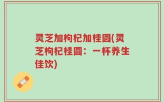 灵芝加枸杞加桂圆(灵芝枸杞桂圆：一杯养生佳饮)
