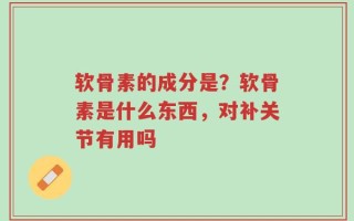 软骨素的成分是？软骨素是什么东西，对补关节有用吗