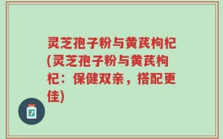 灵芝孢子粉与黄芪枸杞(灵芝孢子粉与黄芪枸杞：保健双亲，搭配更佳)