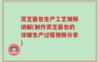 灵芝菌包生产工艺视频讲解(制作灵芝菌包的详细生产过程视频分享)
