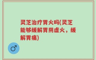 灵芝治疗胃火吗(灵芝能够缓解胃阴虚火，缓解胃痛)