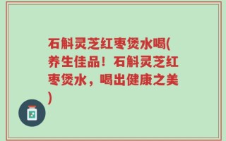 石斛灵芝红枣煲水喝(养生佳品！石斛灵芝红枣煲水，喝出健康之美)