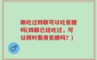 刚吃过四联可以吃氨糖吗(四联已经吃过，可以同时服用氨糖吗？)