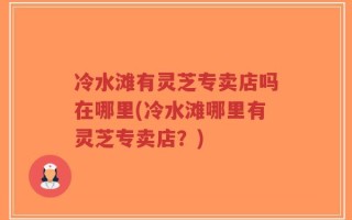 冷水滩有灵芝专卖店吗在哪里(冷水滩哪里有灵芝专卖店？)