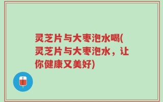 灵芝片与大枣泡水喝(灵芝片与大枣泡水，让你健康又美好)